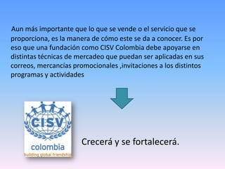 Aun más importante que lo que se vende o el servicio que se
proporciona, es la manera de cómo este se da a conocer. Es por
eso que una fundación como CISV Colombia debe apoyarse en
distintas técnicas de mercadeo que puedan ser aplicadas en sus
correos, mercancías promocionales ,invitaciones a los distintos
programas y actividades




                       Crecerá y se fortalecerá.
 