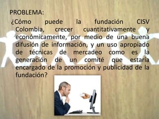 PROBLEMA:
¿Cómo       puede     la    fundación    CISV
  Colombia, crecer cuantitativamente y
  económicamente, por medio de una buena
  difusión de información, y un uso apropiado
  de técnicas de mercadeo como es la
  generación de un comité que estaría
  encargado de la promoción y publicidad de la
  fundación?
 