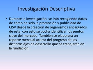 Investigación Descriptiva
• Durante la investigación, se irán recogiendo datos
  de cómo ha sido la promoción y publicidad de
  CISV desde la creación de organismos encargados
  de esta, con esto se podrá identificar los puntos
  clave del mercado. También se elaborará un
  reporte mensual acerca del progreso de los
  distintos ejes de desarrollo que se trabajarán en
  la fundación.
 