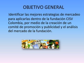 OBJETIVO GENERAL
Identificar las mejores estrategias de mercadeo
para aplicarlas dentro de la fundación CISV
Colombia, por medio de la creación de un
comité de promoción y publicidad y el análisis
del mercado de la fundación.
 