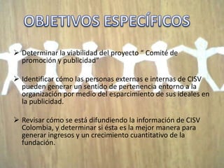  Determinar la viabilidad del proyecto “ Comité de
  promoción y publicidad”

 Identificar cómo las personas externas e internas de CISV
  pueden generar un sentido de pertenencia entorno a la
  organización por medio del esparcimiento de sus ideales en
  la publicidad.

 Revisar cómo se está difundiendo la información de CISV
  Colombia, y determinar si ésta es la mejor manera para
  generar ingresos y un crecimiento cuantitativo de la
  fundación.
 