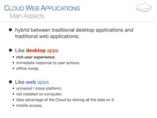 CLOUD WEB APPLICATIONS
 Main Aspects

 • hybrid between traditional desktop applications and
      traditional web applications;


 • Like desktop apps
  • rich user experience;
  • immediate response to user actions;
  • ofﬂine mode;


 • Like web apps
  •   universal / cross platform;
  •   not installed on computer;
  •   take advantage of the Cloud by storing all the data on it;
  •   mobile access.
 