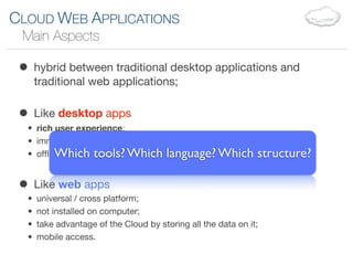 CLOUD WEB APPLICATIONS
 Main Aspects

 • hybrid between traditional desktop applications and
      traditional web applications;


 • Like desktop apps
  • rich user experience;
  • immediate response to user actions;
  • ofﬂine mode; tools? Which language? Which
         Which                                                 structure?

 • Like web apps
  •   universal / cross platform;
  •   not installed on computer;
  •   take advantage of the Cloud by storing all the data on it;
  •   mobile access.
 