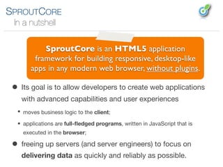 SPROUTCORE
 In a nutshell

           SproutCore is an HTML5 application
        framework for building responsive, desktop-like
       apps in any modern web browser, without plugins.

 • Its goal is to allow developers to create web applications
    with advanced capabilities and user experiences
  • moves business logic to the client;

  • applications are full-ﬂedged programs, written in JavaScript that is
    executed in the browser;

 • freeing up servers (and server engineers) to focus on
    delivering data as quickly and reliably as possible.
 