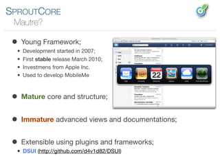 SPROUTCORE
 Mautre?

 • Young Framework;
  •   Development started in 2007;
  •   First stable release March 2010;
  •   Investmens from Apple Inc.
  •   Used to develop MobileMe



 • Mature core and structure;
 • Immature advanced views and documentations;
 • Extensible using plugins and frameworks;
  • DSUI (http://github.com/d4v1d82/DSUI)
 