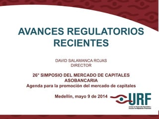 AVANCES REGULATORIOS
RECIENTES
DAVID SALAMANCA ROJAS
DIRECTOR
26° SIMPOSIO DEL MERCADO DE CAPITALES
ASOBANCARIA
Agenda para la promoción del mercado de capitales
Medellín, mayo 9 de 2014
 