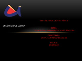 ESCUELA DE CULTURA FÍSICA

UNIVERSIDAD DE CUENCA
                                      TEMA:
                        TECNOLOGIA INFORMATICA MULTIMEDIA

                                   PROFESORA:
                             LCDA. LOURDES ILLESCAS

                                      FECHA:
                                     29/05/2012
 