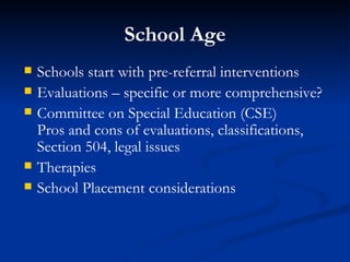School Age Schools start with pre-referral interventions Evaluations – specific or more comprehensive? Committee on Special Education (CSE) Pros and cons of evaluations, classifications, Section 504, legal issues Therapies School Placement considerations 