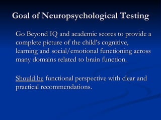 Goal of Neuropsychological Testing Go Beyond IQ and academic scores to provide a complete picture of the child’s cognitive, learning and social/emotional functioning across many domains related to brain function.  Should be  functional perspective with clear and practical recommendations. 