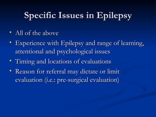 Specific Issues in Epilepsy All of the above Experience with Epilepsy and range of learning, attentional and psychological issues Timing and locations of evaluations Reason for referral may dictate or limit evaluation (i.e.: pre-surgical evaluation) 