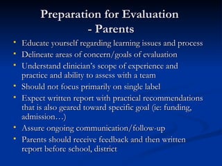 Preparation for Evaluation  - Parents Educate yourself regarding learning issues and process Delineate areas of concern/goals of evaluation Understand clinician’s scope of experience and practice and ability to assess with a team Should not focus primarily on single label Expect written report with practical recommendations that is also geared toward specific goal (ie: funding, admission…) Assure ongoing communication/follow-up Parents should receive feedback and then written report before school, district 