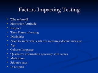 Factors Impacting Testing Why referred? Motivation/Attitude Rapport Time Frame of testing Disabilities Need to know what each test measures/doesn’t measure Age Culture/Language Qualitative information necessary with scores Medication Seizure status In hospital 