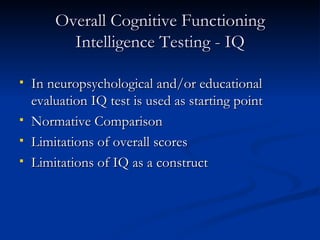 Overall Cognitive Functioning Intelligence Testing - IQ In neuropsychological and/or educational evaluation IQ test is used as starting point Normative Comparison Limitations of overall scores Limitations of IQ as a construct 