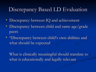 Discrepancy Based LD Evaluation Discrepancy between IQ and achievement Discrepancy between child and same age/grade peers *Discrepancy between child’s own abilities and what should be expected What is clinically meaningful should translate to what is educationally and legally relevant 