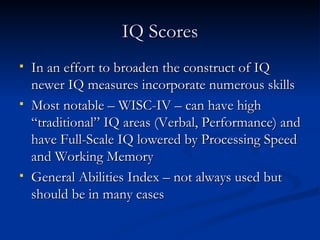 IQ Scores In an effort to broaden the construct of IQ newer IQ measures incorporate numerous skills Most notable – WISC-IV – can have high “traditional” IQ areas (Verbal, Performance) and have Full-Scale IQ lowered by Processing Speed and Working Memory General Abilities Index – not always used but should be in many cases 