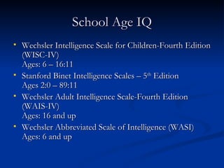 School Age IQ Wechsler Intelligence Scale for Children-Fourth Edition (WISC-IV) Ages: 6 – 16:11 Stanford Binet Intelligence Scales – 5 th  Edition Ages 2:0 – 89:11 Wechsler Adult Intelligence Scale-Fourth Edition (WAIS-IV) Ages: 16 and up Wechsler Abbreviated Scale of Intelligence (WASI) Ages: 6 and up 
