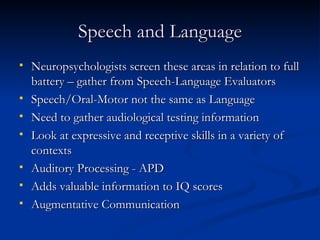 Speech and Language Neuropsychologists screen these areas in relation to full battery – gather from Speech-Language Evaluators Speech/Oral-Motor not the same as Language Need to gather audiological testing information Look at expressive and receptive skills in a variety of contexts Auditory Processing - APD Adds valuable information to IQ scores Augmentative Communication 