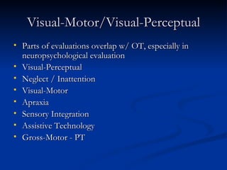 Visual-Motor/Visual-Perceptual Parts of evaluations overlap w/ OT, especially in neuropsychological evaluation Visual-Perceptual Neglect / Inattention Visual-Motor Apraxia Sensory Integration Assistive Technology Gross-Motor - PT 