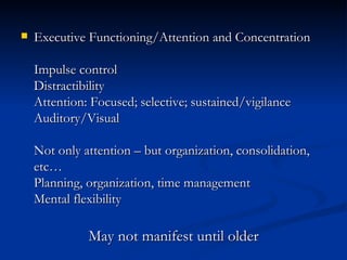 Executive Functioning/Attention and Concentration Impulse control Distractibility Attention: Focused; selective; sustained/vigilance Auditory/Visual Not only attention – but organization, consolidation, etc… Planning, organization, time management Mental flexibility May not manifest until older 