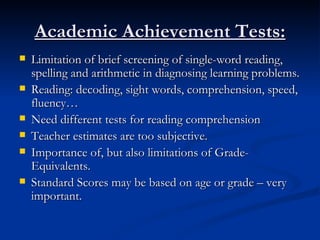 Academic Achievement Tests: Limitation of brief screening of single-word reading, spelling and arithmetic in diagnosing learning problems. Reading: decoding, sight words, comprehension, speed, fluency… Need different tests for reading comprehension Teacher estimates are too subjective. Importance of, but also limitations of Grade-Equivalents. Standard Scores may be based on age or grade – very important. 
