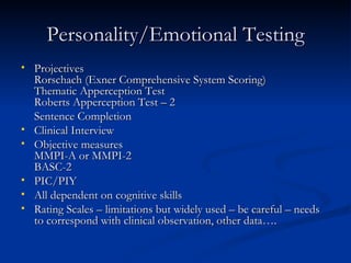 Personality/Emotional Testing Projectives Rorschach (Exner Comprehensive System Scoring) Thematic Apperception Test Roberts Apperception Test – 2 Sentence Completion Clinical Interview Objective measures MMPI-A or MMPI-2 BASC-2 PIC/PIY All dependent on cognitive skills Rating Scales – limitations but widely used – be careful – needs to correspond with clinical observation, other data…. 