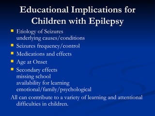 Educational Implications for Children with Epilepsy Etiology of Seizures underlying causes/conditions Seizures frequency/control Medications and effects Age at Onset Secondary effects missing school availability for learning emotional/family/psychological All can contribute to a variety of learning and attentional difficulties in children. 
