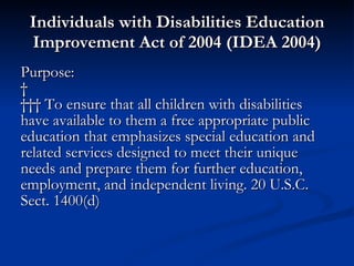 Individuals with Disabilities Education Improvement Act of 2004 (IDEA 2004) Purpose:        To ensure that all children with disabilities have available to them a free appropriate public education that emphasizes special education and related services designed to meet their unique needs and prepare them for further education, employment, and independent living. 20 U.S.C. Sect. 1400(d) 