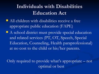 Individuals with Disabilities Education Act All children with disabilities receive a free appropriate public education (FAPE) A school district must provide special education and related services (PT, OT, Speech, Special Education, Counseling, Health paraprofessional) at no cost to the child or his/her parents. Only required to provide what’s appropriate – not optimal or best 