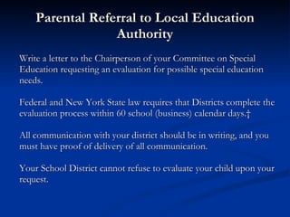 Parental Referral to Local Education Authority Write a letter to the Chairperson of your Committee on Special Education requesting an evaluation for possible special education needs. Federal and New York State law requires that Districts complete the evaluation process within 60 school (business) calendar days.   All communication with your district should be in writing, and you must have proof of delivery of all communication. Your School District cannot refuse to evaluate your child upon your request. 