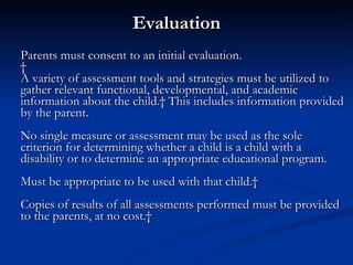 Evaluation Parents must consent to an initial evaluation.   A variety of assessment tools and strategies must be utilized to gather relevant functional, developmental, and academic information about the child.  This includes information provided by the parent. No single measure or assessment may be used as the sole criterion for determining whether a child is a child with a disability or to determine an appropriate educational program. Must be appropriate to be used with that child.   Copies of results of all assessments performed must be provided to the parents, at no cost.   