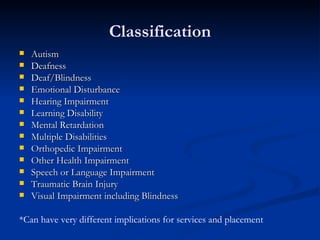 Classification Autism Deafness Deaf/Blindness Emotional Disturbance Hearing Impairment Learning Disability Mental Retardation Multiple Disabilities Orthopedic Impairment Other Health Impairment Speech or Language Impairment Traumatic Brain Injury Visual Impairment including Blindness *Can have very different implications for services and placement  
