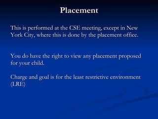 Placement This is performed at the CSE meeting, except in New York City, where this is done by the placement office. You do have the right to view any placement proposed for your child. Charge and goal is for the least restrictive environment (LRE) 