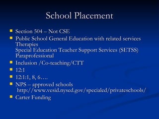 School Placement Section 504 – Not CSE Public School General Education with related services Therapies Special Education Teacher Support Services (SETSS) Paraprofessional Inclusion /Co-teaching/CTT 12:1 12:1:1, 8, 6…. NPS – approved schools  http://www.vesid.nysed.gov/specialed/privateschools/ Carter Funding 