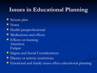 Issues in Educational Planning Seizure plan Nurse Health paraprofessional Medications and effects Effects on learning Attention Fatigue Stigma and Social Considerations Dietary or activity restrictions Emotional and family issues affect educational planning 