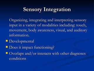 Sensory Integration Organizing, integrating and interpreting sensory input in a variety of modalities including: touch, movement, body awareness, visual, and auditory information. Developmental Does it impact functioning? Overlaps and/or interacts with other diagnoses conditions 
