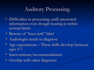 Auditory Processing Difficulties in processing orally presented information even though hearing is within normal limits Beware of “knee-jerk” label Audiologist needs to diagnose Age expectations – These skills develop between ages 5-7. Interventions/recommendations Overlap with other diagnoses 