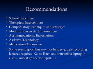 Recommendations School placement  Therapies/Interventions Compensatory techniques and strategies Modifications in the Environment Accommodations/Expectations Assistive Technology Medication/Treatments Some sound good but may not help (e.g. tape recording lectures requires >2x to listen and transcribe; laptop in class – only if great/fast typist…) 