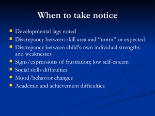 When to take notice Developmental lags noted Discrepancy between skill area and “norm” or expected Discrepancy between child’s own individual strengths and weaknesses Signs/expressions of frustration; low self-esteem Social skills difficulties Mood/behavior changes Academic and achievement difficulties 