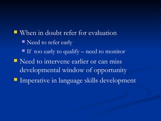 When in doubt refer for evaluation Need to refer early If  too early to qualify – need to monitor Need to intervene earlier or can miss developmental window of opportunity Imperative in language skills development 