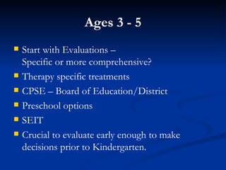 Ages 3 - 5 Start with Evaluations –  Specific or more comprehensive? Therapy specific treatments CPSE – Board of Education/District Preschool options SEIT Crucial to evaluate early enough to make decisions prior to Kindergarten. 