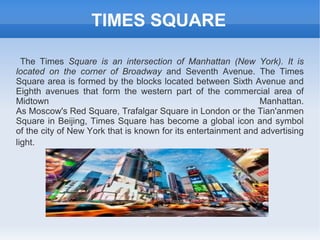 TIMES SQUARE

  The Times Square is an intersection of Manhattan (New York). It is
located on the corner of Broadway and Seventh Avenue. The Times
Square area is formed by the blocks located between Sixth Avenue and
Eighth avenues that form the western part of the commercial area of
Midtown                                                         Manhattan.
As Moscow's Red Square, Trafalgar Square in London or the Tian'anmen
Square in Beijing, Times Square has become a global icon and symbol
of the city of New York that is known for its entertainment and advertising
light.
 