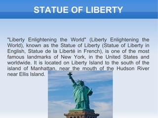 STATUE OF LIBERTY


"Liberty Enlightening the World" (Liberty Enlightening the
World), known as the Statue of Liberty (Statue of Liberty in
English, Statue de la Liberté in French), is one of the most
famous landmarks of New York, in the United States and
worldwide. It is located on Liberty Island to the south of the
island of Manhattan, near the mouth of the Hudson River
near Ellis Island.
 