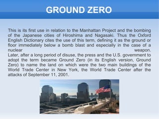 GROUND ZERO

This is its first use in relation to the Manhattan Project and the bombing
of the Japanese cities of Hiroshima and Nagasaki. Thus the Oxford
English Dictionary cites the use of this term, defining it as the ground or
floor immediately below a bomb blast and especially in the case of a
nuclear                                                            weapon.
Later, after a long period of disuse, the press and the U.S. government to
adopt the term became Ground Zero (in its English version, Ground
Zero) to name the land on which were the two main buildings of the
World Trade Center in New York, the World Trade Center after the
attacks of September 11, 2001.
 