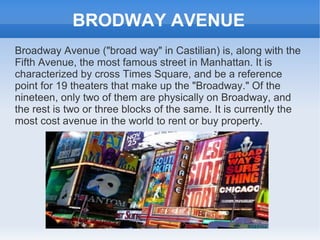 BRODWAY AVENUE
Broadway Avenue ("broad way" in Castilian) is, along with the
Fifth Avenue, the most famous street in Manhattan. It is
characterized by cross Times Square, and be a reference
point for 19 theaters that make up the "Broadway." Of the
nineteen, only two of them are physically on Broadway, and
the rest is two or three blocks of the same. It is currently the
most cost avenue in the world to rent or buy property.
 