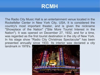 RCMH

The Radio City Music Hall is an entertainment venue located in the
Rockefeller Center in New York City, USA. It is considered the
country's most important theater, and is given the nickname
"Showplace of the Nation" ("Site More Tourist Interest in the
Nation"). It was opened on December 27, 1932, and for a time,
was regarded as the first tourist destination in the city of New York.
In his stage show "Radio City Christmas Spectacular" has been
presented annually since 1933. Its interior was declared a city
landmark in 1978's.
 