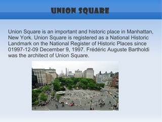 UNION SQUARE

Union Square is an important and historic place in Manhattan,
New York. Union Square is registered as a National Historic
Landmark on the National Register of Historic Places since
01997-12-09 December 9, 1997. Frédéric Auguste Bartholdi
was the architect of Union Square.
 