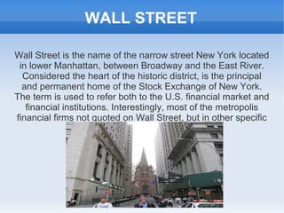 WALL STREET

Wall Street is the name of the narrow street New York located
 in lower Manhattan, between Broadway and the East River.
  Considered the heart of the historic district, is the principal
  and permanent home of the Stock Exchange of New York.
The term is used to refer both to the U.S. financial market and
   financial institutions. Interestingly, most of the metropolis
financial firms not quoted on Wall Street, but in other specific
 