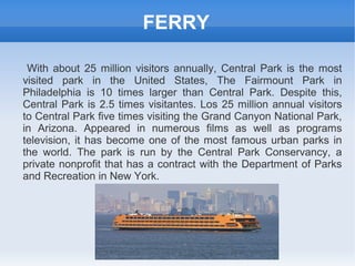 FERRY

 With about 25 million visitors annually, Central Park is the most
visited park in the United States, The Fairmount Park in
Philadelphia is 10 times larger than Central Park. Despite this,
Central Park is 2.5 times visitantes. Los 25 million annual visitors
to Central Park five times visiting the Grand Canyon National Park,
in Arizona. Appeared in numerous films as well as programs
television, it has become one of the most famous urban parks in
the world. The park is run by the Central Park Conservancy, a
private nonprofit that has a contract with the Department of Parks
and Recreation in New York.
 