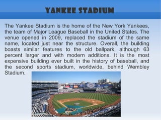 YANKEE STADIUM

The Yankee Stadium is the home of the New York Yankees,
the team of Major League Baseball in the United States. The
venue opened in 2009, replaced the stadium of the same
name, located just near the structure. Overall, the building
boasts similar features to the old ballpark, although 63
percent larger and with modern additions. It is the most
expensive building ever built in the history of baseball, and
the second sports stadium, worldwide, behind Wembley
Stadium.
 