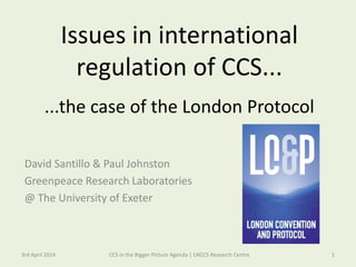 Issues in international
regulation of CCS...
...the case of the London Protocol
David Santillo & Paul Johnston
Greenpeace Research Laboratories
@ The University of Exeter
3rd April 2014 1CCS in the Bigger Picture Agenda | UKCCS Research Centre
 